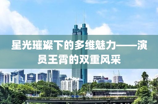 星光璀璨下的多维魅力——演员王霄的双重风采