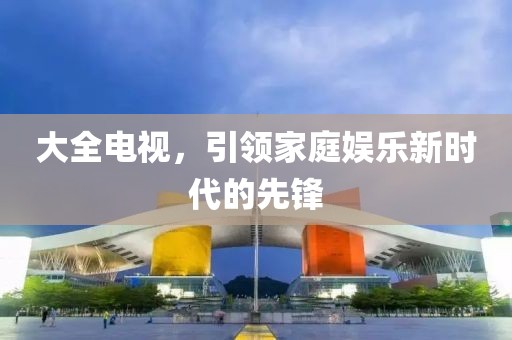 大全电视，引领家庭娱乐新时代的先锋