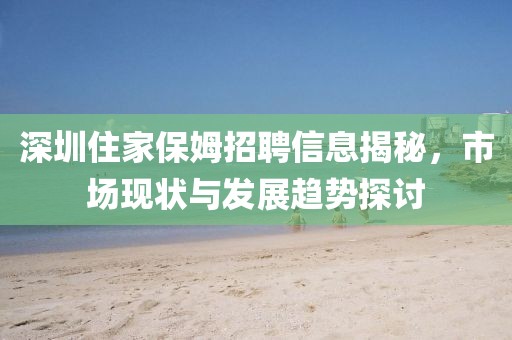 深圳住家保姆招聘信息揭秘，市场现状与发展趋势探讨