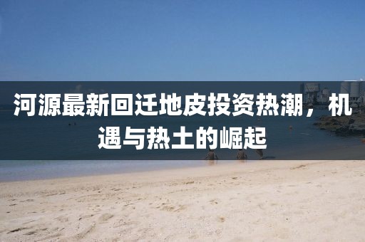 河源最新回迁地皮投资热潮，机遇与热土的崛起
