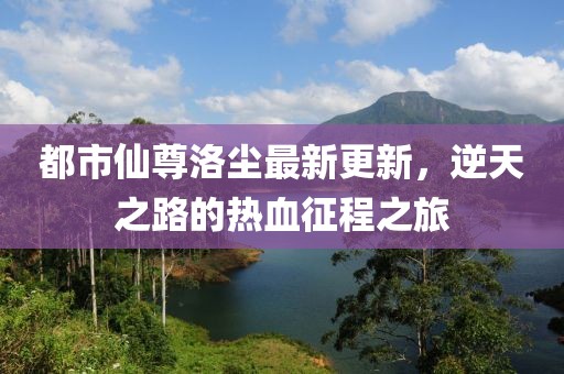 都市仙尊洛尘最新更新，逆天之路的热血征程之旅