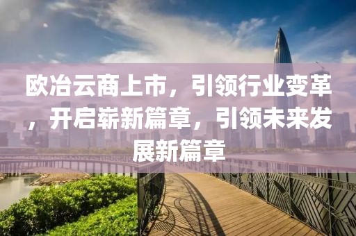 欧冶云商上市，引领行业变革，开启崭新篇章，引领未来发展新篇章