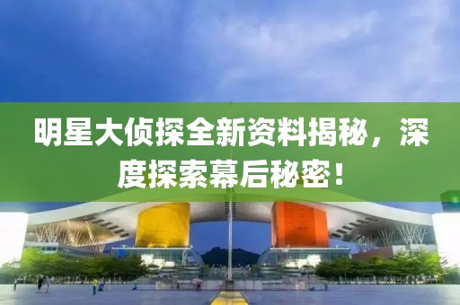明星大侦探全新资料揭秘，深度探索幕后秘密！