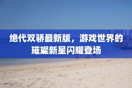 绝代双骄最新版，游戏世界的璀璨新星闪耀登场