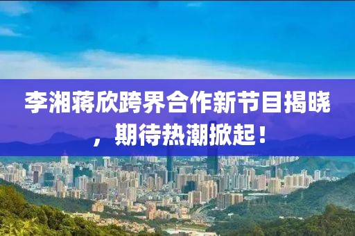 李湘蒋欣跨界合作新节目揭晓，期待热潮掀起！