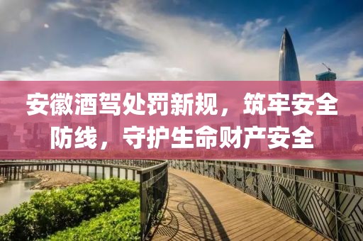 安徽酒驾处罚新规，筑牢安全防线，守护生命财产安全