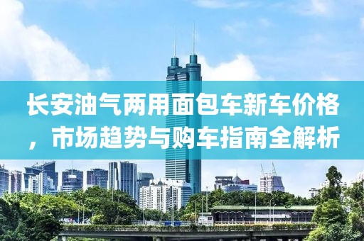 长安油气两用面包车新车价格，市场趋势与购车指南全解析
