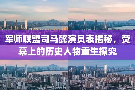 军师联盟司马懿演员表揭秘，荧幕上的历史人物重生探究