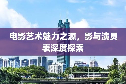电影艺术魅力之源，影与演员表深度探索