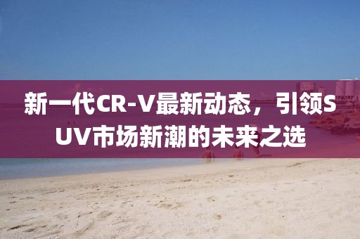 新一代CR-V最新动态，引领SUV市场新潮的未来之选