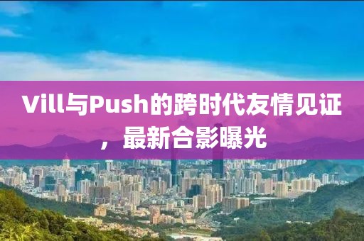 Vill与Push的跨时代友情见证，最新合影曝光