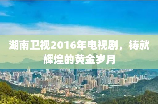 湖南卫视2016年电视剧，铸就辉煌的黄金岁月