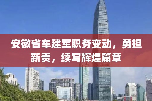 安徽省车建军职务变动，勇担新责，续写辉煌篇章