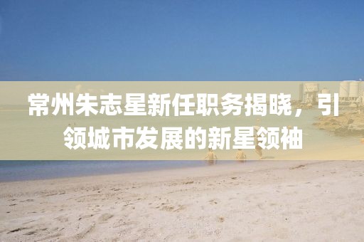 常州朱志星新任职务揭晓，引领城市发展的新星领袖