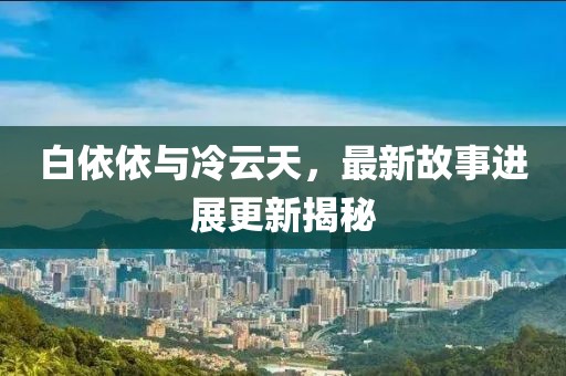 白依依与冷云天，最新故事进展更新揭秘