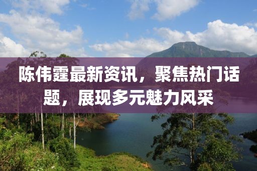 陈伟霆最新资讯，聚焦热门话题，展现多元魅力风采
