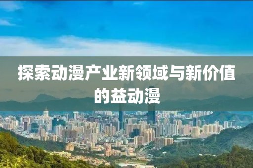 探索动漫产业新领域与新价值的益动漫