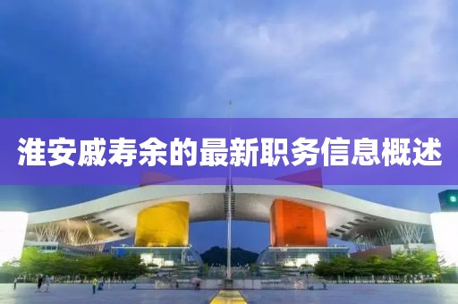 淮安戚寿余的最新职务信息概述