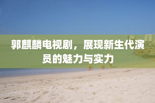 郭麒麟电视剧，展现新生代演员的魅力与实力