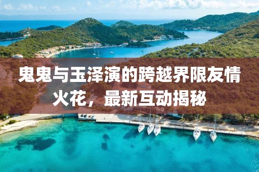 鬼鬼与玉泽演的跨越界限友情火花，最新互动揭秘