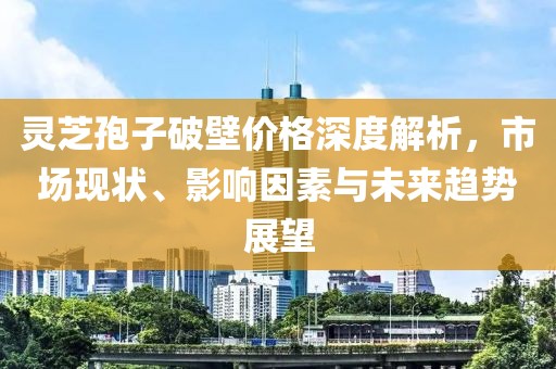 灵芝孢子破壁价格深度解析，市场现状、影响因素与未来趋势展望