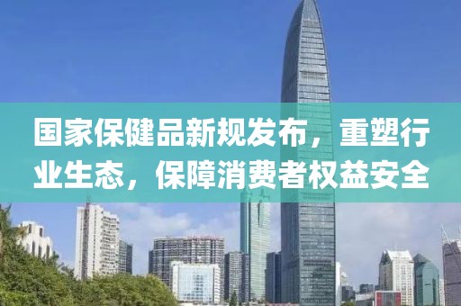 国家保健品新规发布，重塑行业生态，保障消费者权益安全