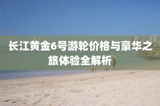 长江黄金6号游轮价格与豪华之旅体验全解析