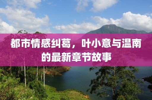 都市情感纠葛，叶小意与温南的最新章节故事
