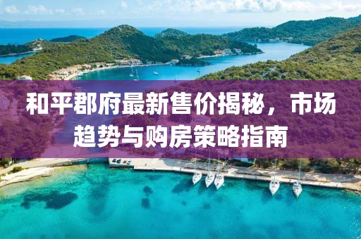 和平郡府最新售价揭秘，市场趋势与购房策略指南