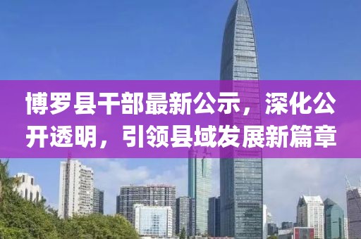 博罗县干部最新公示，深化公开透明，引领县域发展新篇章