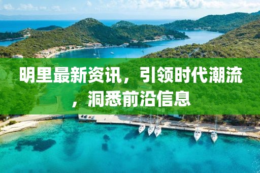 明里最新资讯，引领时代潮流，洞悉前沿信息