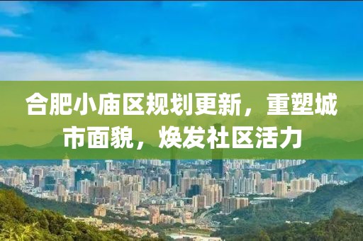 合肥小庙区规划更新，重塑城市面貌，焕发社区活力