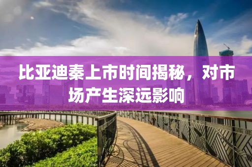 比亚迪秦上市时间揭秘，对市场产生深远影响