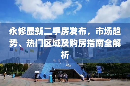 永修最新二手房发布，市场趋势、热门区域及购房指南全解析