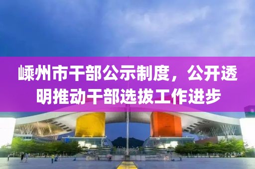 嵊州市干部公示制度，公开透明推动干部选拔工作进步
