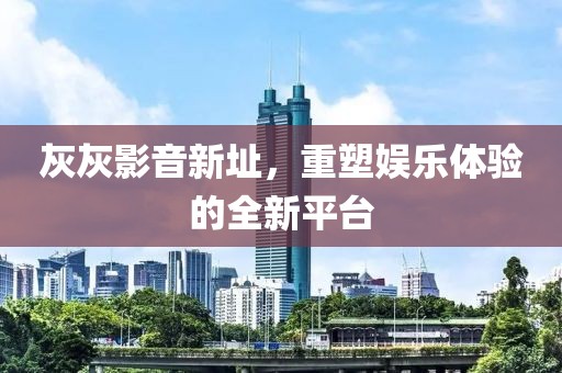 灰灰影音新址，重塑娱乐体验的全新平台