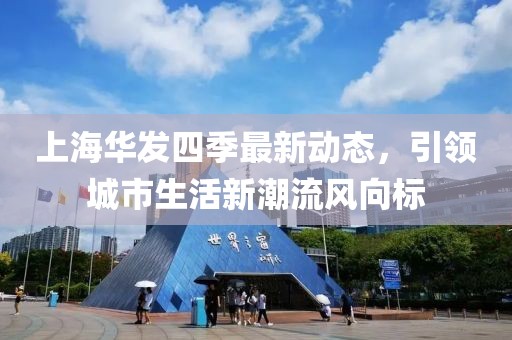 上海华发四季最新动态，引领城市生活新潮流风向标
