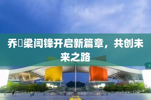 乔玥梁闫锋开启新篇章，共创未来之路