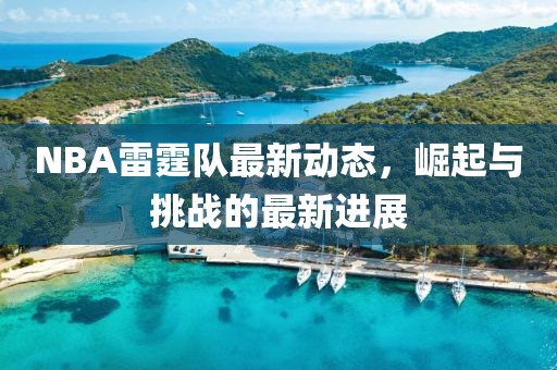 NBA雷霆队最新动态，崛起与挑战的最新进展