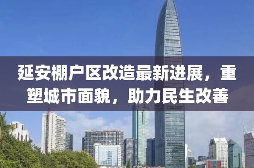 延安棚户区改造最新进展，重塑城市面貌，助力民生改善