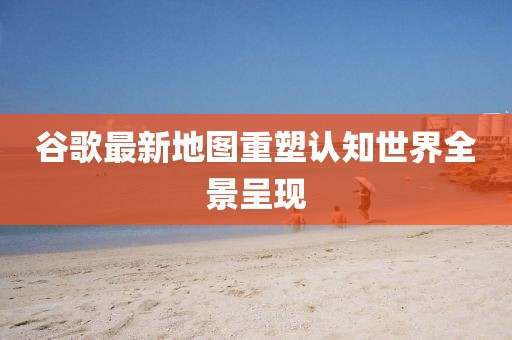 谷歌最新地图重塑认知世界全景呈现