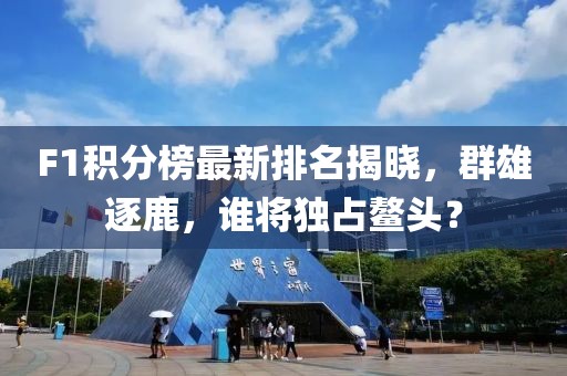 F1积分榜最新排名揭晓，群雄逐鹿，谁将独占鳌头？
