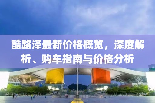 酷路泽最新价格概览，深度解析、购车指南与价格分析