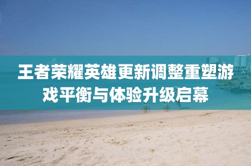 王者荣耀英雄更新调整重塑游戏平衡与体验升级启幕