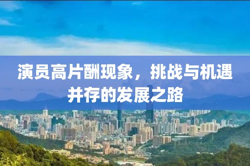演员高片酬现象，挑战与机遇并存的发展之路