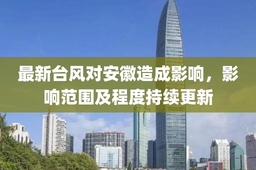 最新台风对安徽造成影响，影响范围及程度持续更新