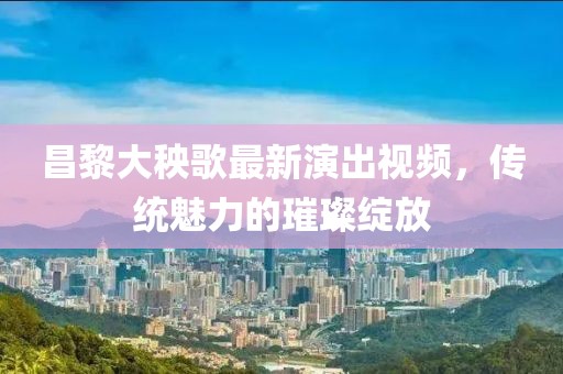 昌黎大秧歌最新演出视频，传统魅力的璀璨绽放