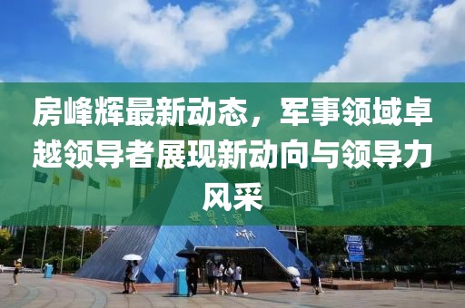 房峰辉最新动态，军事领域卓越领导者展现新动向与领导力风采