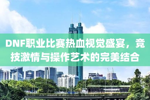 DNF职业比赛热血视觉盛宴，竞技激情与操作艺术的完美结合