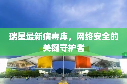 瑞星最新病毒库，网络安全的关键守护者
